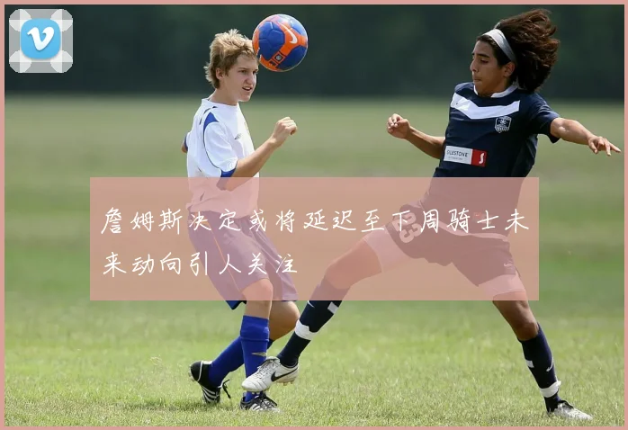 詹姆斯决定或将延迟至下周骑士未来动向引人关注