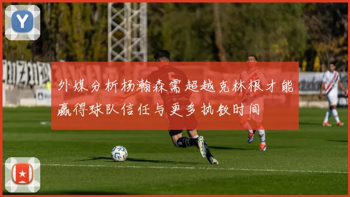 外媒分析杨瀚森需超越克林根才能赢得球队信任与更多执教时间
