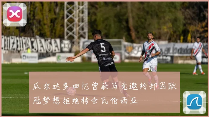 瓜尔达多回忆曾获马竞邀约却因欧冠梦想拒绝转会瓦伦西亚