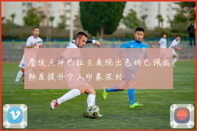 詹俊点评巴拉圭表现出色姆巴佩成熟度提升令人印象深刻