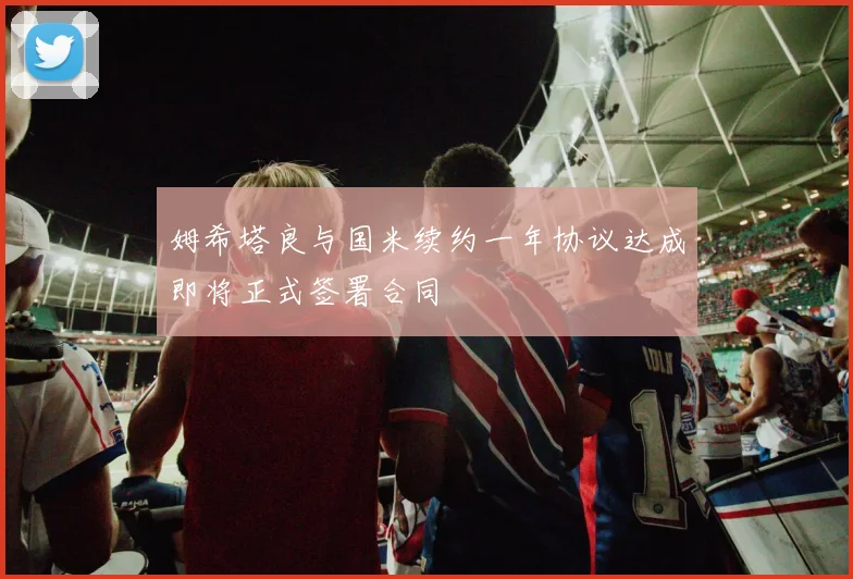 姆希塔良与国米续约一年协议达成即将正式签署合同