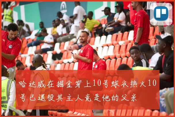 哈达威在掘金穿上10号球衣热火10号已退役其主人竟是他的父亲