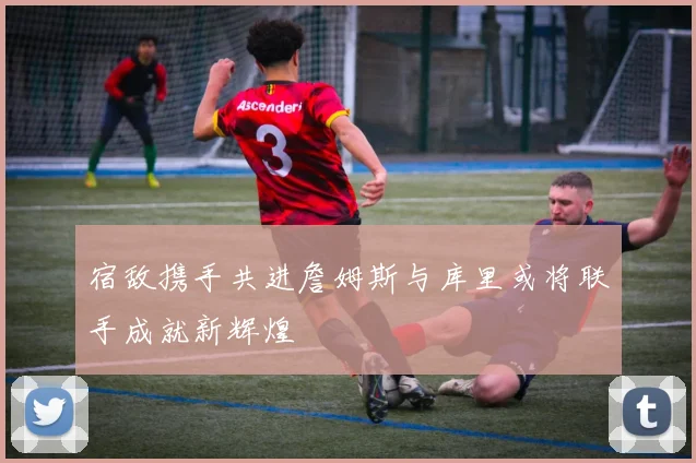 宿敌携手共进詹姆斯与库里或将联手成就新辉煌