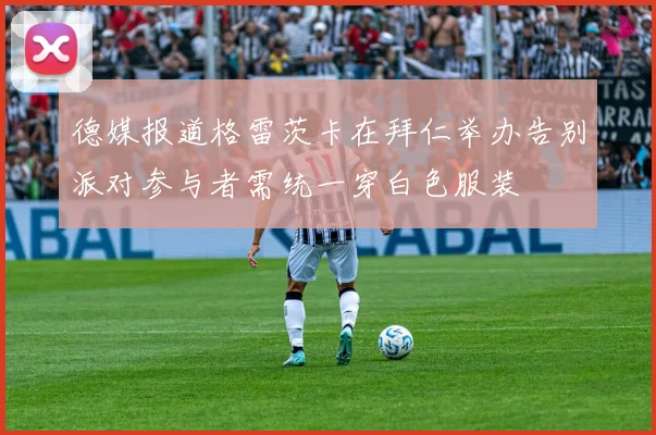 德媒报道格雷茨卡在拜仁举办告别派对参与者需统一穿白色服装