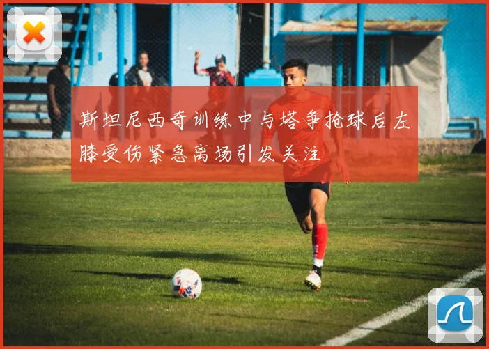 斯坦尼西奇训练中与塔争抢球后左膝受伤紧急离场引发关注