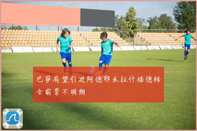 巴萨有望引进阿德耶米拉什福德转会前景不明朗