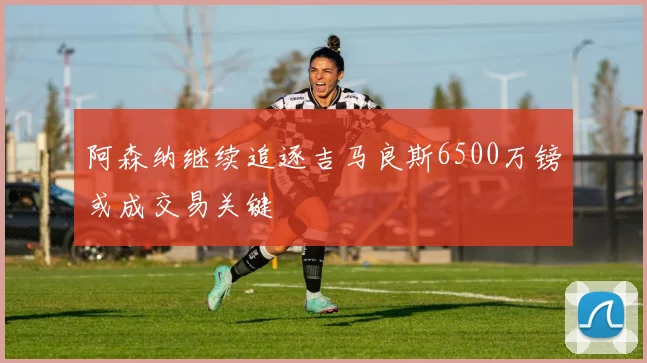 阿森纳继续追逐吉马良斯6500万镑或成交易关键