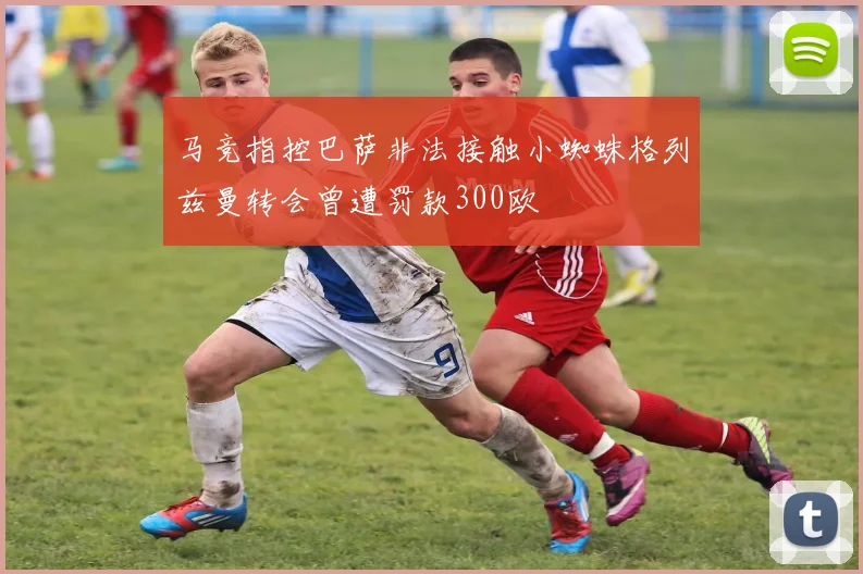 马竞指控巴萨非法接触小蜘蛛格列兹曼转会曾遭罚款300欧
