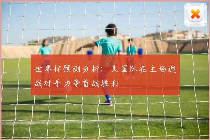 世界杯预测分析：美国队在主场迎战对手力争首战胜利