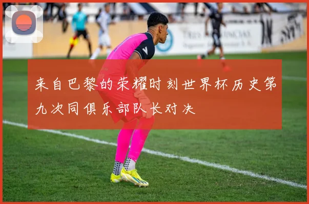 来自巴黎的荣耀时刻世界杯历史第九次同俱乐部队长对决