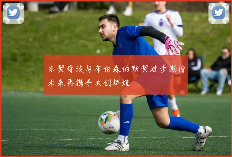 东契奇谈与布伦森的默契进步期待未来再携手共创辉煌