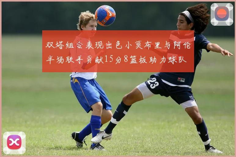 双塔组合表现出色小莫布里与阿伦半场联手贡献15分8篮板助力球队