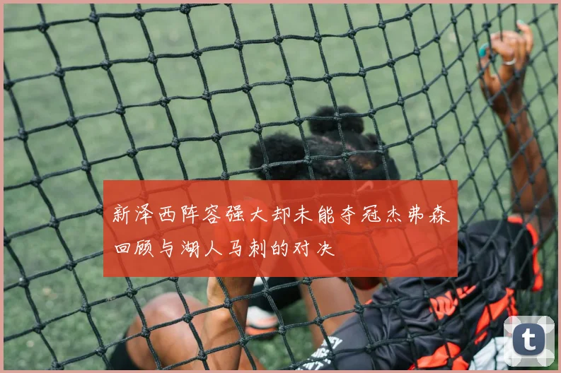 新泽西阵容强大却未能夺冠杰弗森回顾与湖人马刺的对决