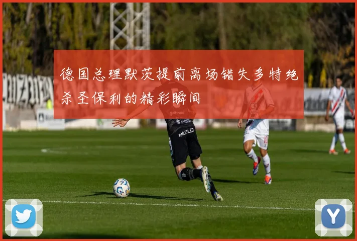 德国总理默茨提前离场错失多特绝杀圣保利的精彩瞬间