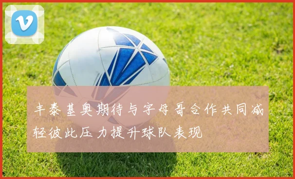 丰泰基奥期待与字母哥合作共同减轻彼此压力提升球队表现