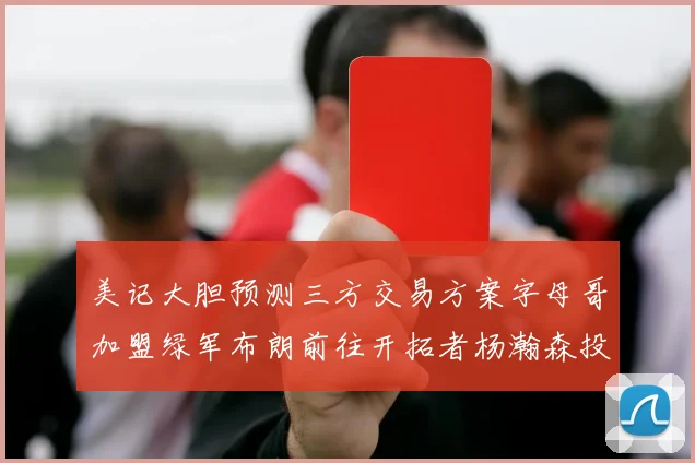 美记大胆预测三方交易方案字母哥加盟绿军布朗前往开拓者杨瀚森投奔雄鹿