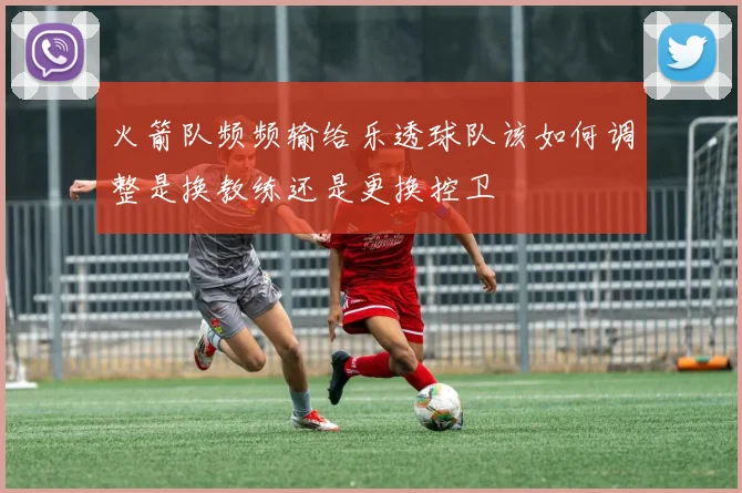 火箭队频频输给乐透球队该如何调整是换教练还是更换控卫