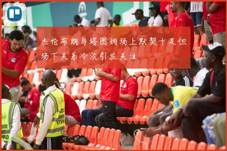 杰伦布朗与塔图姆场上默契十足但场下关系冷淡引发关注