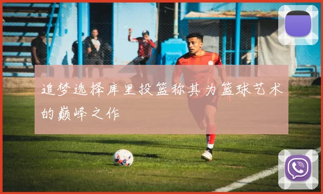 追梦选择库里投篮称其为篮球艺术的巅峰之作