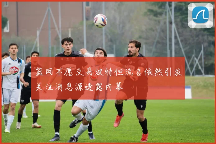 篮网不愿交易波特但流言依然引发关注消息源透露内幕