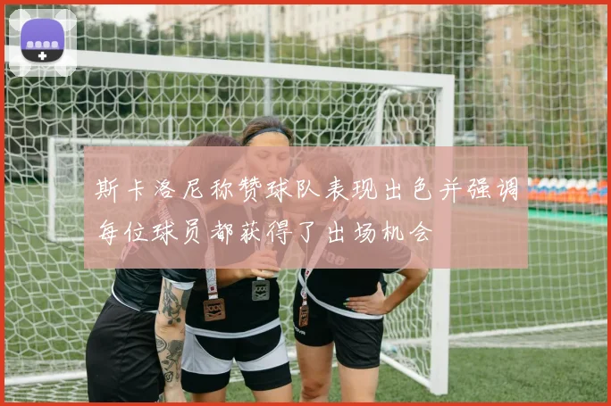 斯卡洛尼称赞球队表现出色并强调每位球员都获得了出场机会