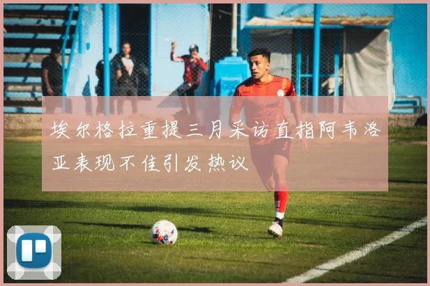 埃尔格拉重提三月采访直指阿韦洛亚表现不佳引发热议