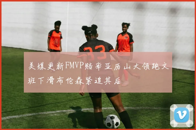 美媒更新FMVP赔率亚历山大领跑文班下滑布伦森紧追其后