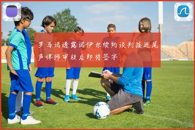 罗马诺透露诺伊尔续约谈判接近尾声律师审核后即将签字