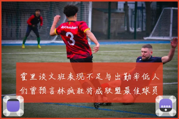 霍里谈文班表现不足与出勤率低人们曾预言林疯狂将成联盟最佳球员