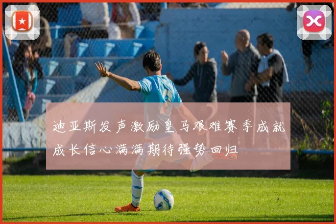 迪亚斯发声激励皇马艰难赛季成就成长信心满满期待强势回归