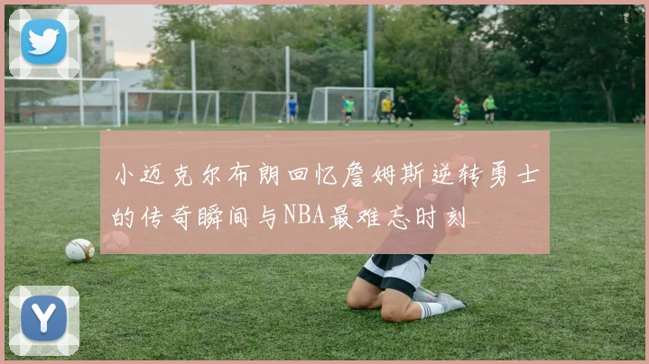 小迈克尔布朗回忆詹姆斯逆转勇士的传奇瞬间与NBA最难忘时刻