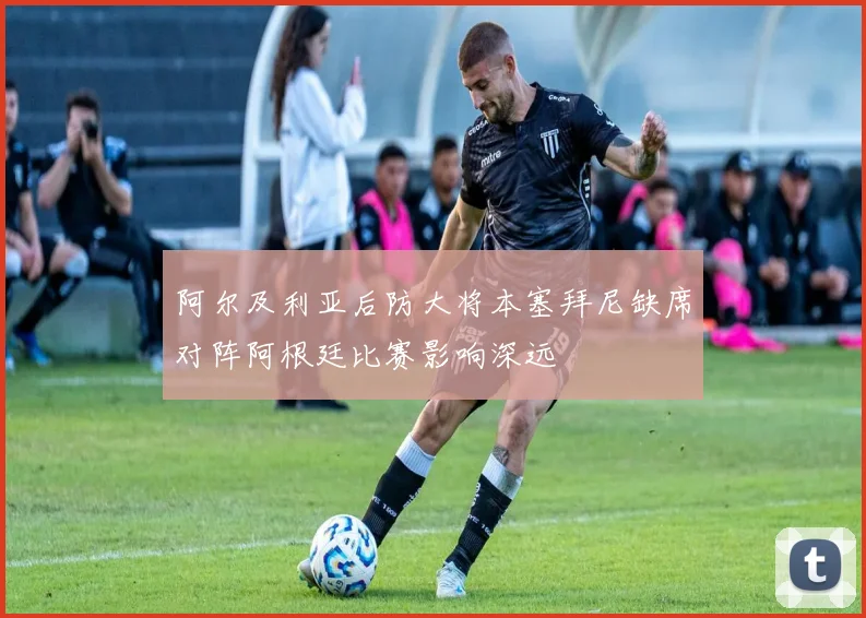 阿尔及利亚后防大将本塞拜尼缺席对阵阿根廷比赛影响深远